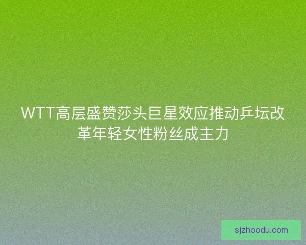 WTT高层盛赞莎头巨星效应推动乒坛改革年轻女性粉丝成主力