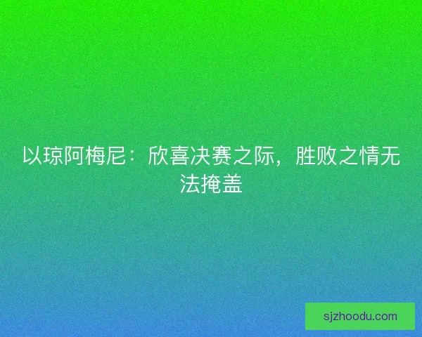以琼阿梅尼：欣喜决赛之际，胜败之情无法掩盖