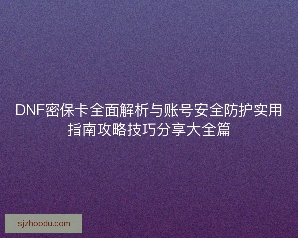 DNF密保卡全面解析与账号安全防护实用指南攻略技巧分享大全篇
