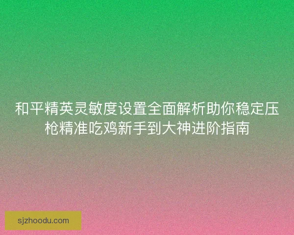 和平精英灵敏度设置全面解析助你稳定压枪精准吃鸡新手到大神进阶指南