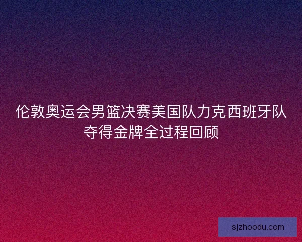 伦敦奥运会男篮决赛美国队力克西班牙队夺得金牌全过程回顾